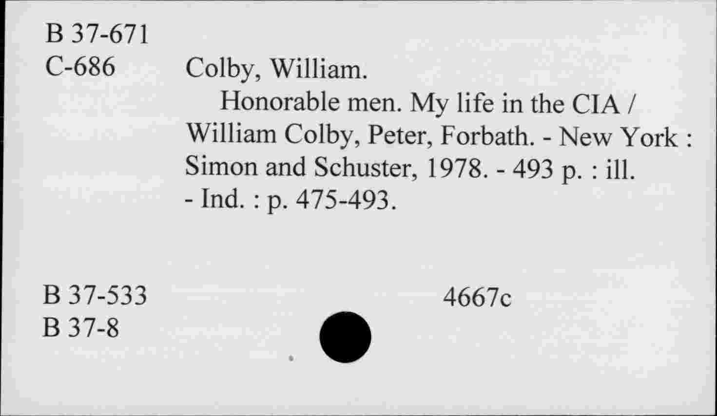 ﻿B 37-671
C-686 Colby, William.
Honorable men. My life in the CIA / William Colby, Peter, Forbath. - New York : Simon and Schuster, 1978. - 493 p. : ill.
- Ind. : p. 475-493.
B 37-533
B37-8
4667c